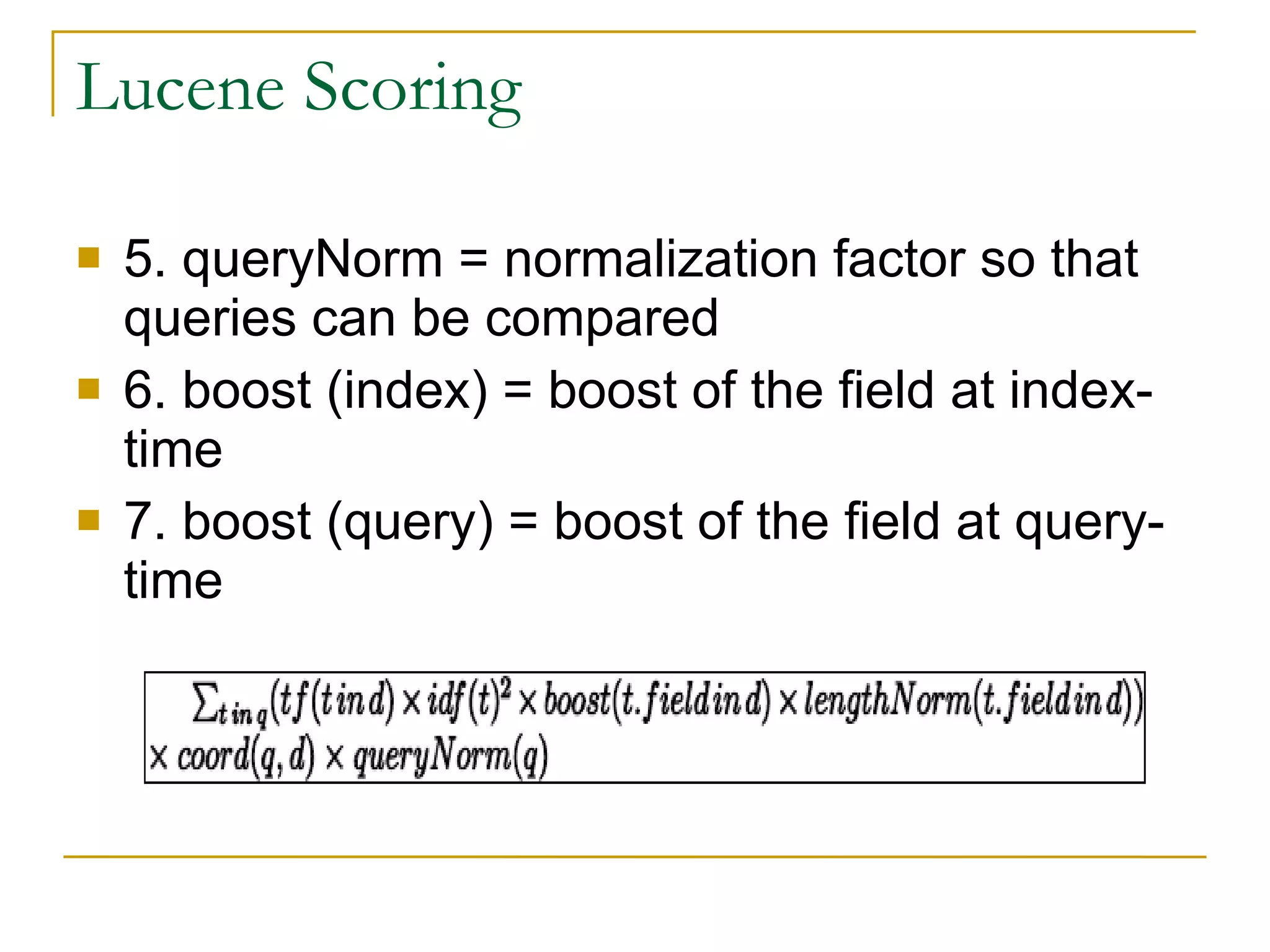 Lucene Scoring 5. queryNorm = normalization factor so that queries can be compared  6. boost (index) = boost of the field at index-time  7. boost (query) = boost of the field at query-time  