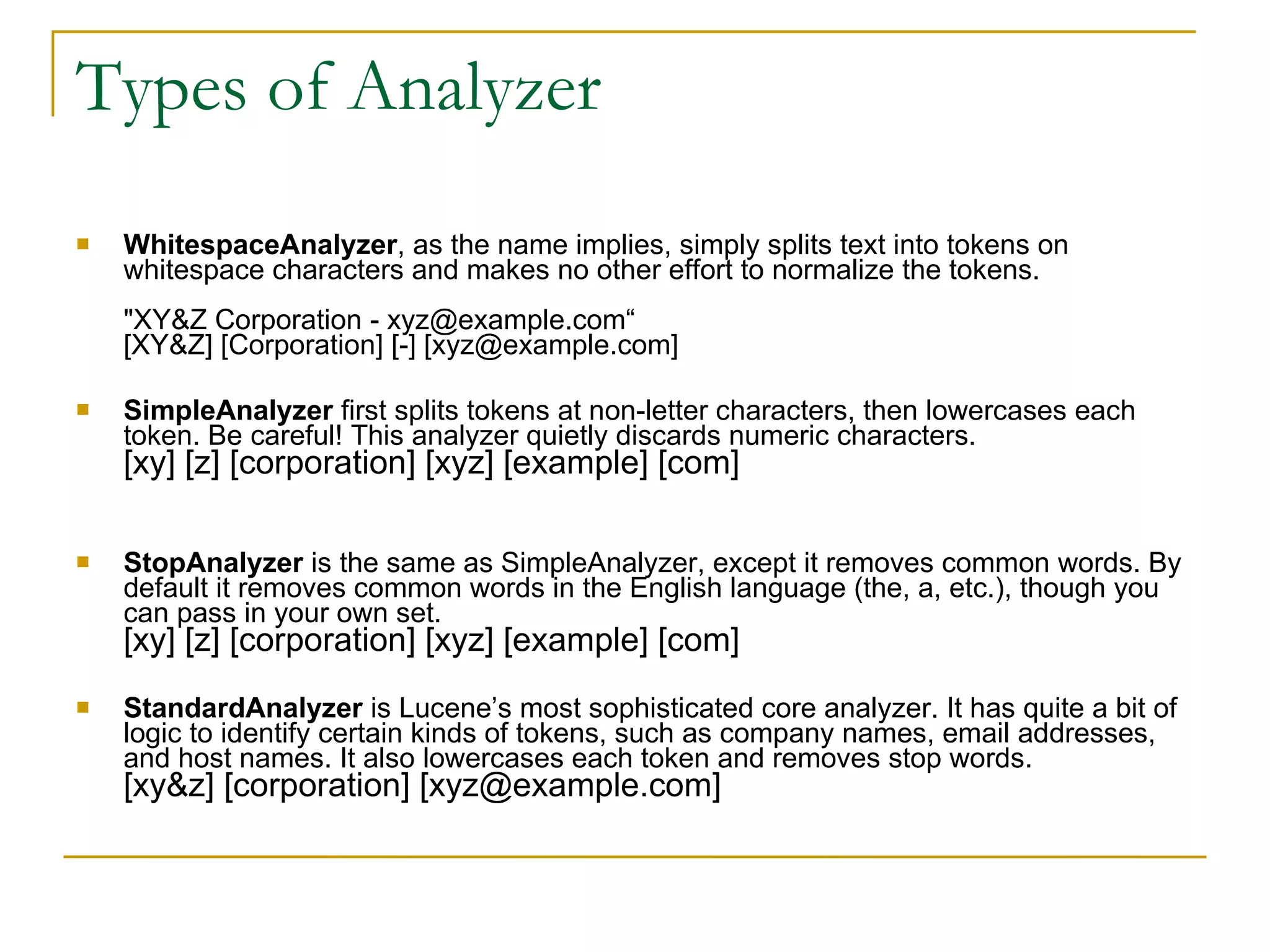 Types of Analyzer WhitespaceAnalyzer , as the name implies, simply splits text into tokens on whitespace characters and makes no other effort to normalize the tokens. &quot;XY&Z Corporation - xyz@example.com“ [XY&Z] [Corporation] [-] [xyz@example.com] SimpleAnalyzer  first splits tokens at non-letter characters, then lowercases each token. Be careful! This analyzer quietly discards numeric characters. [xy] [z] [corporation] [xyz] [example] [com] StopAnalyzer  is the same as SimpleAnalyzer, except it removes common words. By default it removes common words in the English language (the, a, etc.), though you can pass in your own set. [xy] [z] [corporation] [xyz] [example] [com] StandardAnalyzer  is Lucene’s most sophisticated core analyzer. It has quite a bit of logic to identify certain kinds of tokens, such as company names, email addresses, and host names. It also lowercases each token and removes stop words. [xy&z] [corporation] [xyz@example.com] 