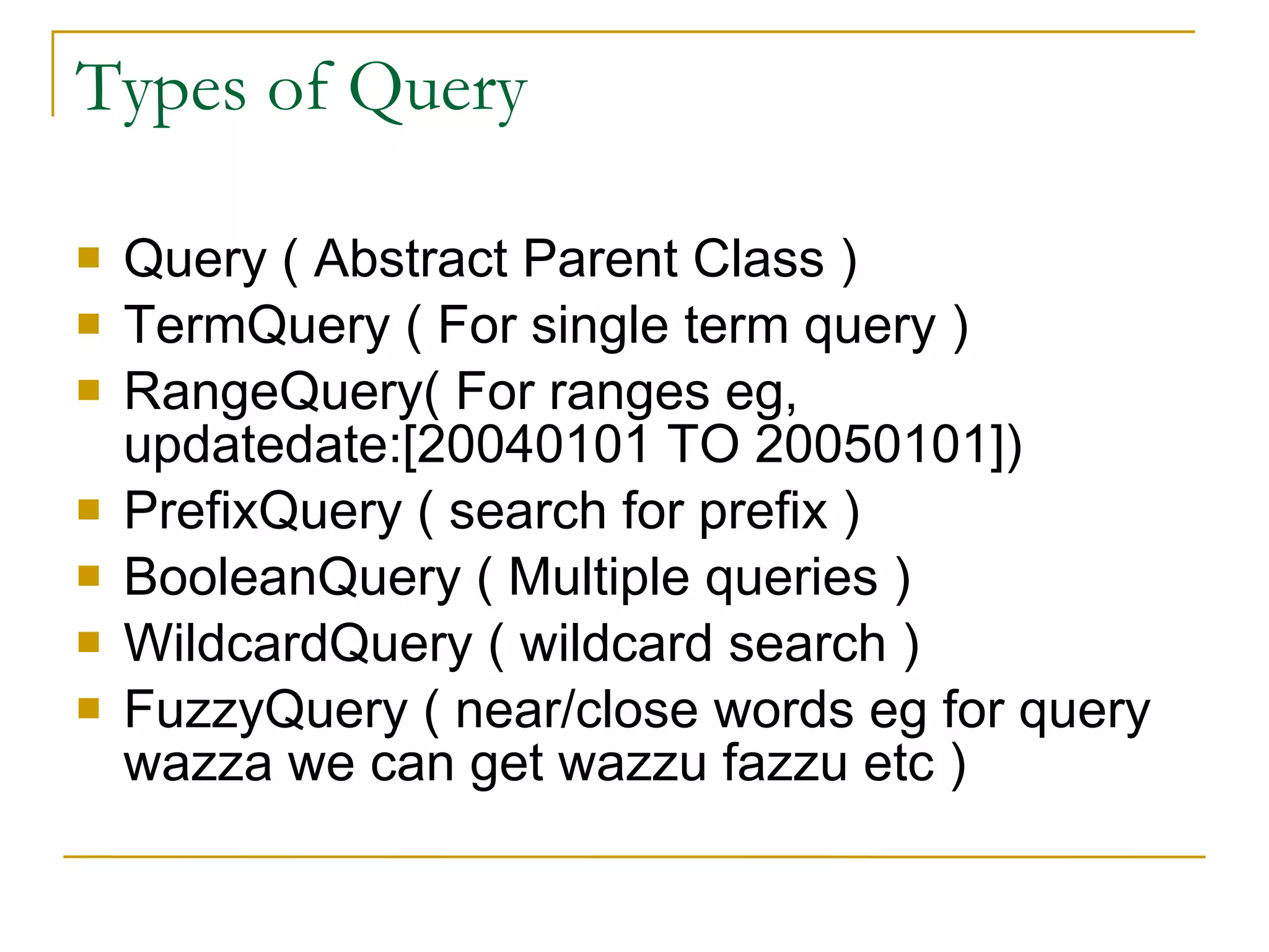 Types of Query Query ( Abstract Parent Class )‏ TermQuery ( For single term query )‏ RangeQuery( For ranges eg,  updatedate:[20040101 TO 20050101])‏ PrefixQuery ( search for prefix )‏ BooleanQuery ( Multiple queries )‏ WildcardQuery ( wildcard search )‏ FuzzyQuery ( near/close words eg for query wazza we can get wazzu fazzu etc )‏ 