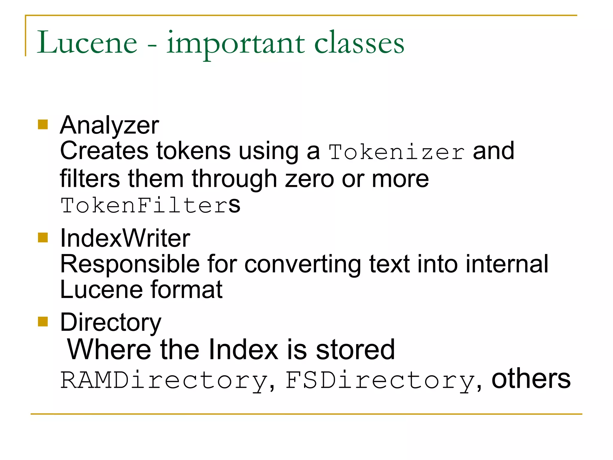 Lucene - important classes  Analyzer  Creates tokens using a  Tokenizer  and filters them through zero or more  TokenFilter s IndexWriter Responsible for converting text into internal Lucene format Directory   Where the Index is stored  RAMDirectory ,  FSDirectory , others 
