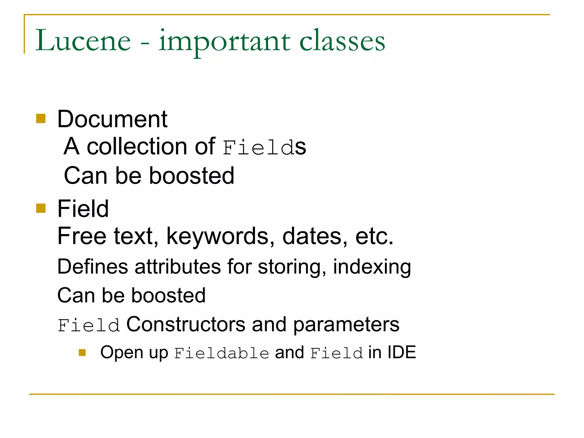 Lucene - important classes Document  A collection of  Field s  Can be boosted Field Free text, keywords, dates, etc. Defines attributes for storing, indexing Can be boosted Field  Constructors and parameters Open up  Fieldable  and  Field  in IDE 