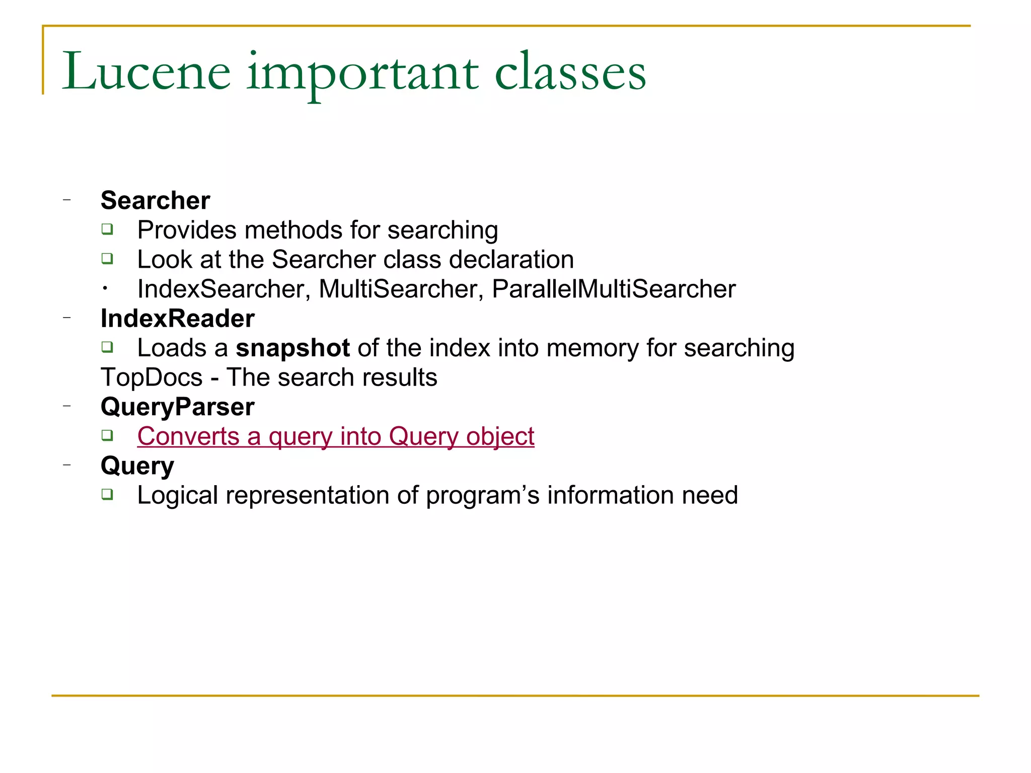 Lucene important classes Searcher Provides methods for searching Look at the  Searcher  class declaration IndexSearcher, MultiSearcher, ParallelMultiSearcher IndexReader Loads a  snapshot  of the index into memory for searching TopDocs -  The search results QueryParser Converts a query into Query object Query Logical representation of program’s information need 