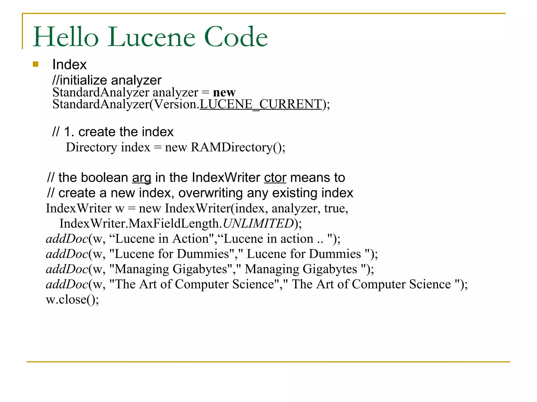 Hello Lucene Code Index //initialize analyzer StandardAnalyzer analyzer =  new  StandardAnalyzer(Version. LUCENE_CURRENT ); // 1. create the index   Directory index = new RAMDirectory(); // the boolean  arg  in the IndexWriter  ctor  means to // create a new index, overwriting any existing index IndexWriter w = new IndexWriter(index, analyzer, true, IndexWriter.MaxFieldLength. UNLIMITED ); addDoc (w, “Lucene in Action&quot;,“Lucene in action .. &quot;); addDoc (w, &quot;Lucene for Dummies&quot;,&quot; Lucene for Dummies &quot;); addDoc (w, &quot;Managing Gigabytes&quot;,&quot; Managing Gigabytes &quot;); addDoc (w, &quot;The Art of Computer Science&quot;,&quot; The Art of Computer Science &quot;); w.close(); 