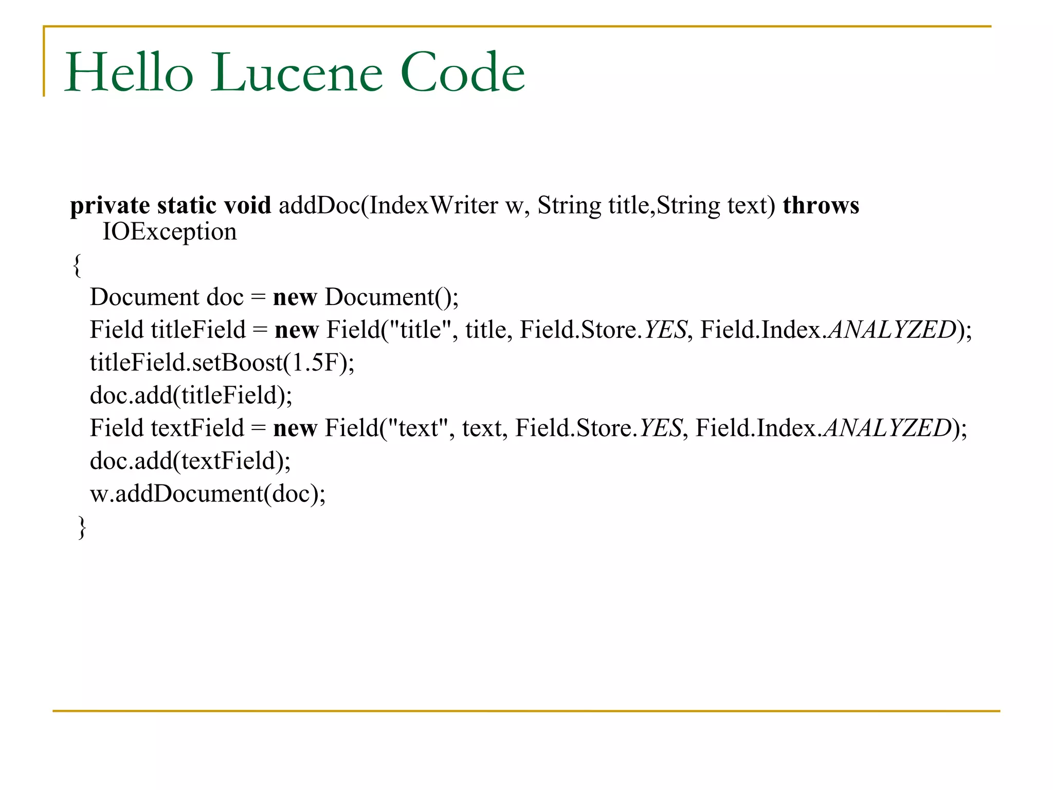 Hello Lucene Code private   static   void  addDoc(IndexWriter w, String title,String text)  throws  IOException  { Document doc =  new  Document(); Field titleField =  new  Field(&quot;title&quot;, title, Field.Store. YES , Field.Index. ANALYZED ); titleField.setBoost(1.5F); doc.add(titleField); Field textField =  new  Field(&quot;text&quot;, text, Field.Store. YES , Field.Index. ANALYZED ); doc.add(textField); w.addDocument(doc); } 