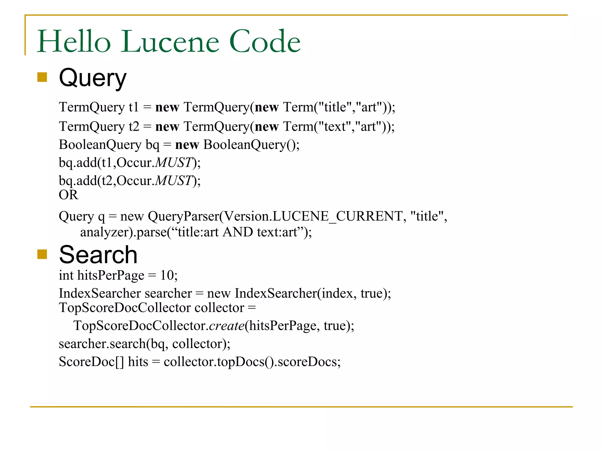 Hello Lucene Code Query TermQuery t1 =  new  TermQuery( new  Term(&quot;title&quot;,&quot;art&quot;)); TermQuery t2 =  new  TermQuery( new  Term(&quot;text&quot;,&quot;art&quot;)); BooleanQuery bq =  new  BooleanQuery(); bq.add(t1,Occur. MUST ); bq.add(t2,Occur. MUST );  OR Query q = new QueryParser(Version.LUCENE_CURRENT, &quot;title&quot;, analyzer).parse(“title:art AND text:art”); Search int hitsPerPage = 10; IndexSearcher searcher = new IndexSearcher(index, true);  TopScoreDocCollector collector =    TopScoreDocCollector. create (hitsPerPage, true); searcher.search(bq, collector); ScoreDoc[] hits = collector.topDocs().scoreDocs; 