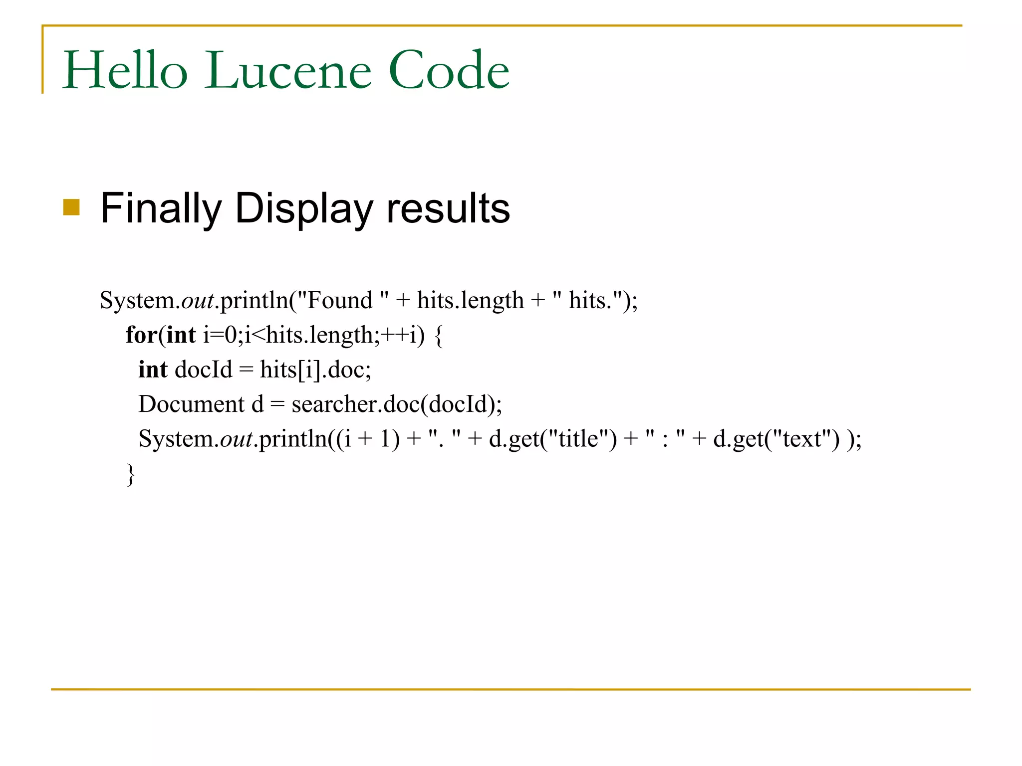 Hello Lucene Code Finally Display results System. out .println(&quot;Found &quot; + hits.length + &quot; hits.&quot;);   for ( int  i=0;i<hits.length;++i) {   int  docId = hits[i].doc;   Document d = searcher.doc(docId);   System. out .println((i + 1) + &quot;. &quot; + d.get(&quot;title&quot;) + &quot; : &quot; + d.get(&quot;text&quot;) );   } 