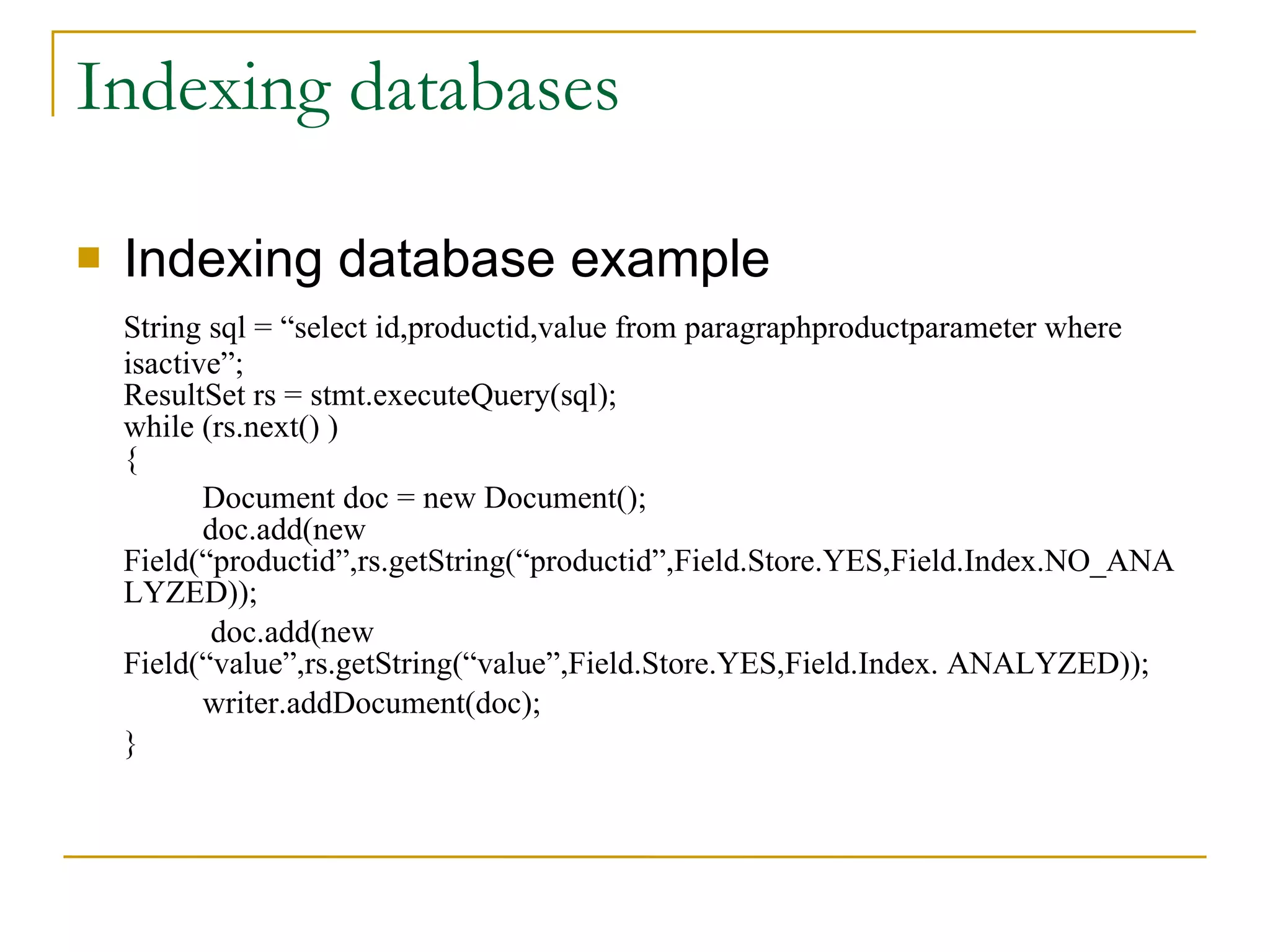 Indexing databases Indexing database example String sql = “select id,productid,value from paragraphproductparameter where isactive”; ResultSet rs = stmt.executeQuery(sql); while (rs.next() ) { Document doc = new Document(); doc.add(new  Field(“productid”,rs.getString(“productid”,Field.Store.YES,Field.Index.NO_ANALYZED));   doc.add(new  Field(“value”,rs.getString(“value”,Field.Store.YES,Field.Index. ANALYZED)); writer.addDocument(doc); } 