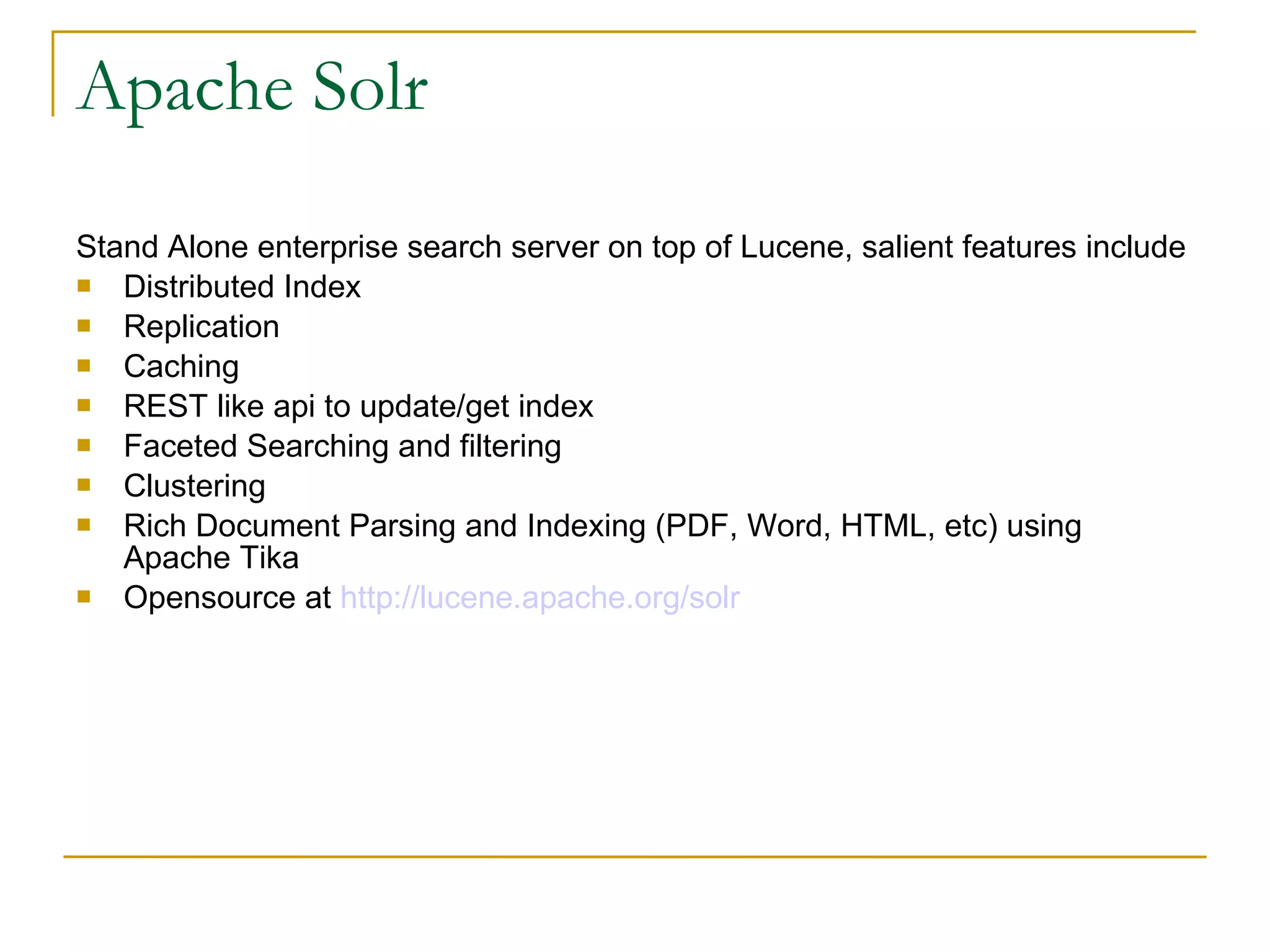 Apache Solr Stand Alone enterprise search server on top of Lucene, salient features include  Distributed Index Replication Caching REST like api to update/get index Faceted Searching and filtering Clustering Rich Document Parsing and Indexing (PDF, Word, HTML, etc) using Apache Tika  Opensource at  http://lucene.apache.org/solr   