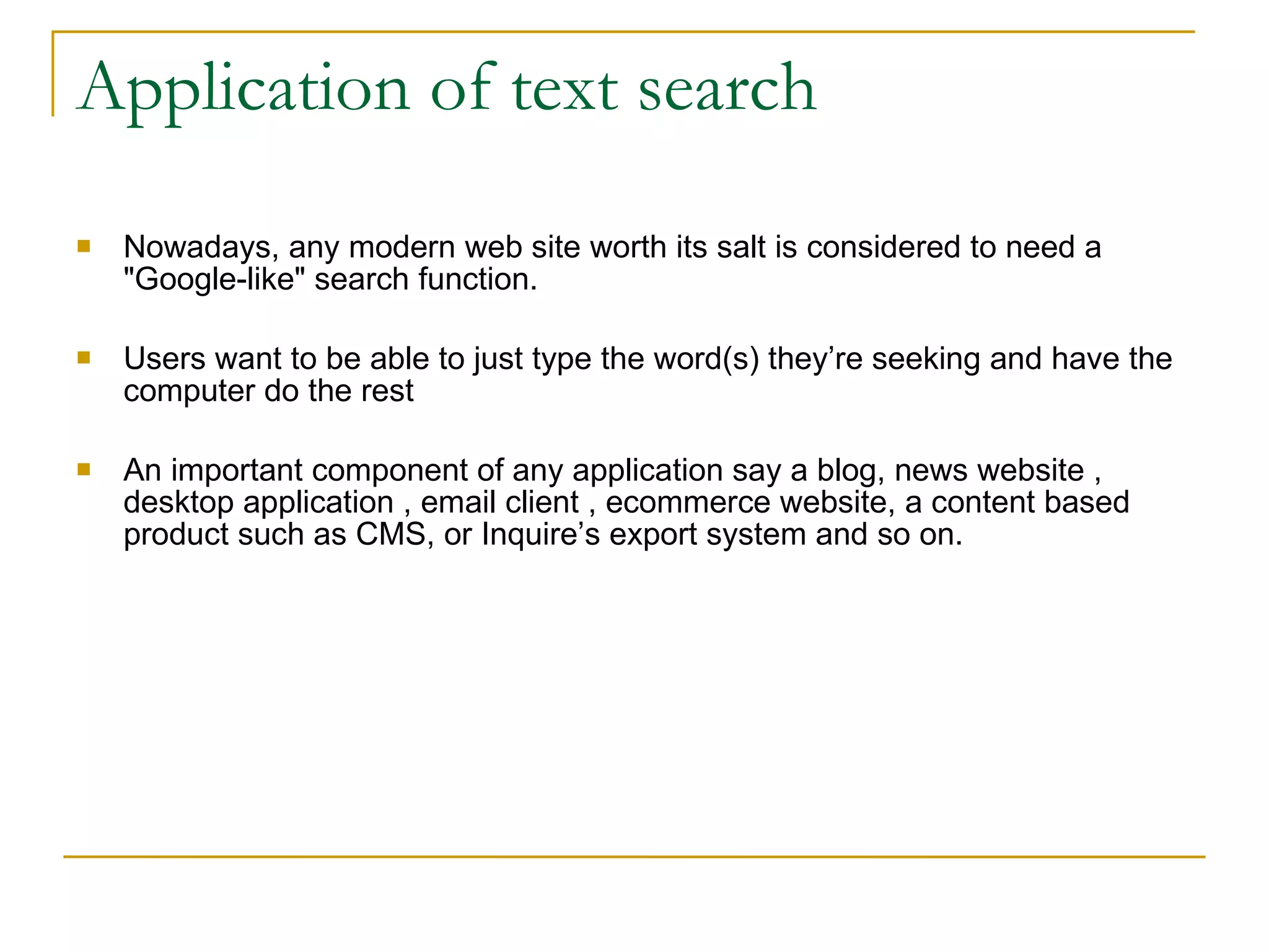 Application of text search Nowadays, any modern web site worth its salt is considered to need a &quot;Google-like&quot; search function. Users want to be able to just type the word(s) they’re seeking and have the computer do the rest  An important component of any application say a blog, news website , desktop application , email client , ecommerce website, a content based product such as CMS, or Inquire’s export system and so on. 