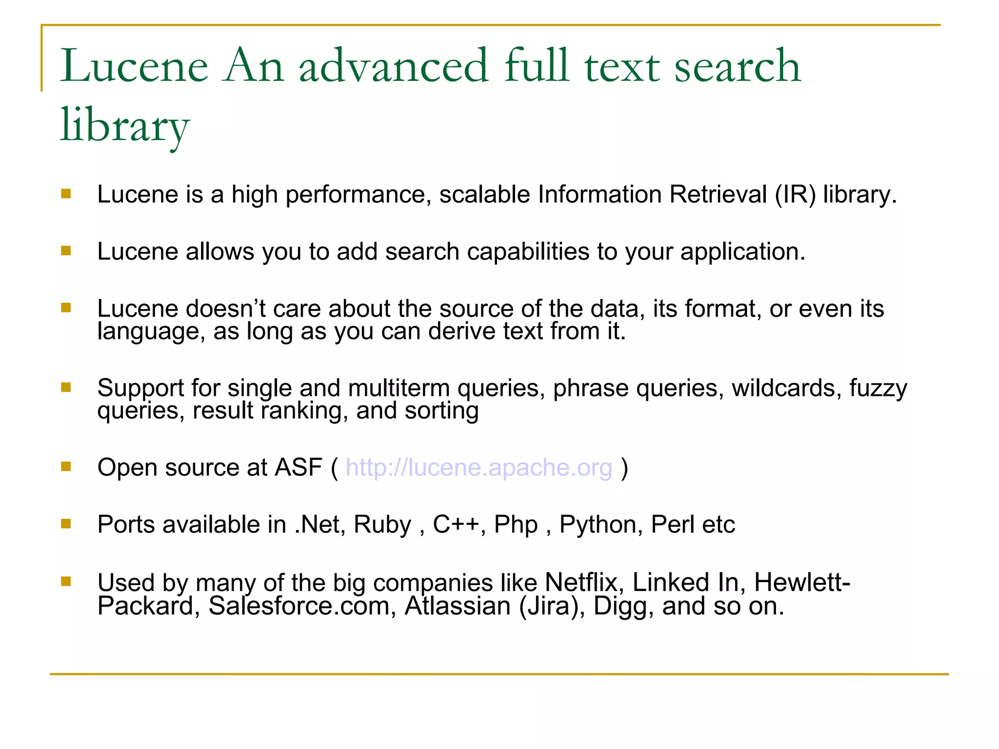 Lucene An advanced full text search library Lucene is a high performance, scalable Information Retrieval (IR) library.  Lucene allows you to add search capabilities to your application. Lucene doesn’t care about the source of the data, its format, or even its language, as long as you can derive text from it.  Support for single and multiterm queries, phrase queries, wildcards, fuzzy queries, result ranking, and sorting Open source at ASF (  http://lucene.apache.org  )‏ Ports available in .Net, Ruby , C++, Php , Python, Perl etc  Used by many of the big companies like  Netflix, Linked In, Hewlett-Packard, Salesforce.com, Atlassian (Jira), Digg, and so on. 