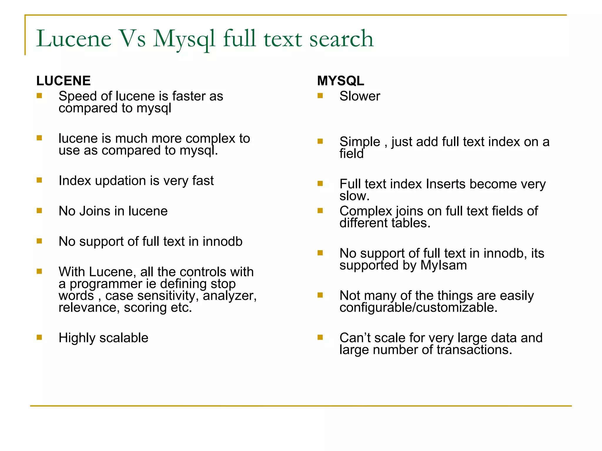 Lucene Vs Mysql full text search LUCENE Speed of lucene is faster as compared to mysql lucene is much more complex to use as compared to mysql. Index updation is very fast No Joins in lucene No support of full text in innodb With Lucene, all the controls with a programmer ie defining stop words , case sensitivity, analyzer, relevance, scoring etc. Highly scalable MYSQL Slower Simple , just add full text index on a field Full text index Inserts become very slow. Complex joins on full text fields of different tables. No support of full text in innodb, its supported by MyIsam Not many of the things are easily configurable/customizable. Can’t scale for very large data and large number of transactions. 