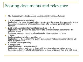 Scoring documents and relevance The factors involved in Lucene's scoring algorithm are as follows:  1. tf Implementation: sqrt(freq)  Implication: the more frequent a term occurs in a document, the greater its score Rationale: documents which contains more of a term are generally more relevant  2. idf Implementation: log(numDocs/(docFreq+1)) + 1  Implication: the greater the occurrence of a term in different documents, the lower its score  Rationale: common terms are less important than uncommon ones  3. coord  Implementation: overlap / maxOverlap  Implication: of the terms in the query, a document that contains more terms will have a higher score  Rationale: self-explanatory  4. lengthNorm  Implementation: 1/sqrt(numTerms)  Implication: a term matched in fields with less terms have a higher score Rationale: a term in a field with less terms is more important than one with more  