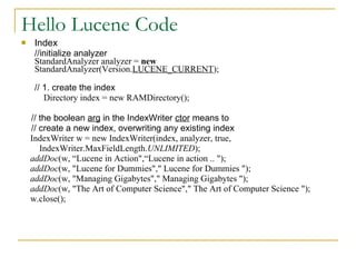 Hello Lucene Code Index //initialize analyzer StandardAnalyzer analyzer =  new  StandardAnalyzer(Version. LUCENE_CURRENT ); // 1. create the index   Directory index = new RAMDirectory(); // the boolean  arg  in the IndexWriter  ctor  means to // create a new index, overwriting any existing index IndexWriter w = new IndexWriter(index, analyzer, true, IndexWriter.MaxFieldLength. UNLIMITED ); addDoc (w, “Lucene in Action&quot;,“Lucene in action .. &quot;); addDoc (w, &quot;Lucene for Dummies&quot;,&quot; Lucene for Dummies &quot;); addDoc (w, &quot;Managing Gigabytes&quot;,&quot; Managing Gigabytes &quot;); addDoc (w, &quot;The Art of Computer Science&quot;,&quot; The Art of Computer Science &quot;); w.close(); 