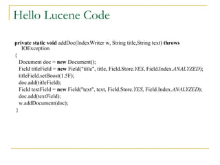 Hello Lucene Code private   static   void  addDoc(IndexWriter w, String title,String text)  throws  IOException  { Document doc =  new  Document(); Field titleField =  new  Field(&quot;title&quot;, title, Field.Store. YES , Field.Index. ANALYZED ); titleField.setBoost(1.5F); doc.add(titleField); Field textField =  new  Field(&quot;text&quot;, text, Field.Store. YES , Field.Index. ANALYZED ); doc.add(textField); w.addDocument(doc); } 