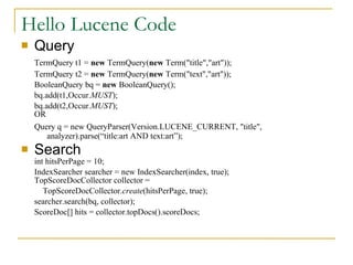 Hello Lucene Code Query TermQuery t1 =  new  TermQuery( new  Term(&quot;title&quot;,&quot;art&quot;)); TermQuery t2 =  new  TermQuery( new  Term(&quot;text&quot;,&quot;art&quot;)); BooleanQuery bq =  new  BooleanQuery(); bq.add(t1,Occur. MUST ); bq.add(t2,Occur. MUST );  OR Query q = new QueryParser(Version.LUCENE_CURRENT, &quot;title&quot;, analyzer).parse(“title:art AND text:art”); Search int hitsPerPage = 10; IndexSearcher searcher = new IndexSearcher(index, true);  TopScoreDocCollector collector =    TopScoreDocCollector. create (hitsPerPage, true); searcher.search(bq, collector); ScoreDoc[] hits = collector.topDocs().scoreDocs; 