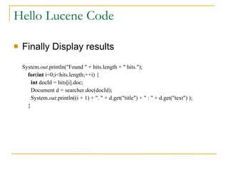 Hello Lucene Code Finally Display results System. out .println(&quot;Found &quot; + hits.length + &quot; hits.&quot;);   for ( int  i=0;i<hits.length;++i) {   int  docId = hits[i].doc;   Document d = searcher.doc(docId);   System. out .println((i + 1) + &quot;. &quot; + d.get(&quot;title&quot;) + &quot; : &quot; + d.get(&quot;text&quot;) );   } 
