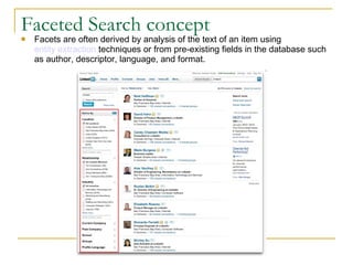 Faceted Search concept Facets are often derived by analysis of the text of an item using  entity extraction  techniques or from pre-existing fields in the database such as author, descriptor, language, and format. 