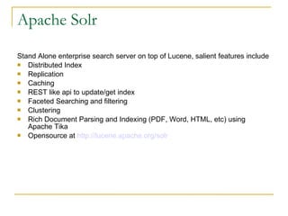 Apache Solr Stand Alone enterprise search server on top of Lucene, salient features include  Distributed Index Replication Caching REST like api to update/get index Faceted Searching and filtering Clustering Rich Document Parsing and Indexing (PDF, Word, HTML, etc) using Apache Tika  Opensource at  http://lucene.apache.org/solr   