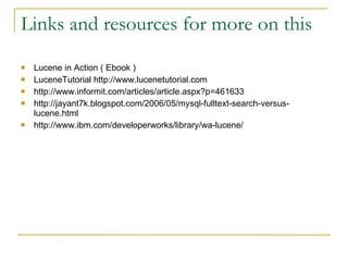 Links and resources for more on this Lucene in Action ( Ebook )‏ LuceneTutorial http://www.lucenetutorial.com http://www.informit.com/articles/article.aspx?p=461633 http://jayant7k.blogspot.com/2006/05/mysql-fulltext-search-versus-lucene.html http://www.ibm.com/developerworks/library/wa-lucene/ 