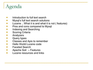 Agenda Introduction to full text search Mysql’s full text search solutions Lucene .. What it is and what it is not ( features)‏ Pros and cons compared to Mysql Indexing and Searching Scoring Criteria Analyzers Query types Classes and Apis to remember Hello World Lucene code Faceted Search Apache Solr  – Features Lucene resources and links 