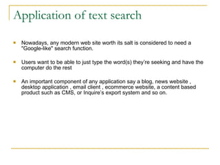 Application of text search Nowadays, any modern web site worth its salt is considered to need a &quot;Google-like&quot; search function. Users want to be able to just type the word(s) they’re seeking and have the computer do the rest  An important component of any application say a blog, news website , desktop application , email client , ecommerce website, a content based product such as CMS, or Inquire’s export system and so on. 