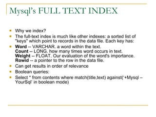 Mysql’s FULL TEXT INDEX Why we index? The full-text index is much like other indexes: a sorted list of &quot;keys&quot; which point to records in the data file. Each key has: Word  -- VARCHAR. a word within the text.  Count  -- LONG. how many times word occurs in text. Weight  -- FLOAT. Our evaluation of the word's importance.  Rowid  -- a pointer to the row in the data file.  Can get results in order of relevance Boolean queries: Select * from contents where match(title,text) against(‘+Mysql –YourSql’ in boolean mode)‏ 