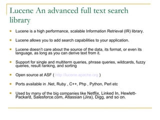 Lucene An advanced full text search library Lucene is a high performance, scalable Information Retrieval (IR) library.  Lucene allows you to add search capabilities to your application. Lucene doesn’t care about the source of the data, its format, or even its language, as long as you can derive text from it.  Support for single and multiterm queries, phrase queries, wildcards, fuzzy queries, result ranking, and sorting Open source at ASF (  http://lucene.apache.org  )‏ Ports available in .Net, Ruby , C++, Php , Python, Perl etc  Used by many of the big companies like  Netflix, Linked In, Hewlett-Packard, Salesforce.com, Atlassian (Jira), Digg, and so on. 
