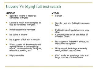 Lucene Vs Mysql full text search LUCENE Speed of lucene is faster as compared to mysql lucene is much more complex to use as compared to mysql. Index updation is very fast No Joins in lucene No support of full text in innodb With Lucene, all the controls with a programmer ie defining stop words , case sensitivity, analyzer, relevance, scoring etc. Highly scalable MYSQL Slower Simple , just add full text index on a field Full text index Inserts become very slow. Complex joins on full text fields of different tables. No support of full text in innodb, its supported by MyIsam Not many of the things are easily configurable/customizable. Can’t scale for very large data and large number of transactions. 