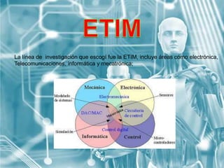 La línea de investigación que escogí fue la ETIM, incluye áreas como electrónica,
Telecomunicaciones, informática y mecatrónica;
 