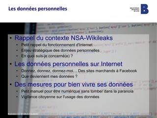 ● Rappel du contexte NSA-Wikileaks
● Petit rappel du fonctionnement d'Internet
● Enjeu stratégique des données personnelles
● En quoi suis-je concerné(e) ?
● Les données personnelles sur Internet
● Donnez, donnez, donnez-moi… Des sites marchands à Facebook
● Que deviennent mes données ?
● Des mesures pour bien vivre ses données
● Petit manuel pour être numérique sans tomber dans la paranoïa
● Vigilance citoyenne sur l'usage des données
Illustration CC BY-SA 2.0 Quaterto
Les données personnelles
 