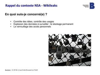 Rappel du contexte NSA - Wikileaks
En quoi suis-je concerné(e) ?
● Contrôle des idées, contrôle des usages
● Explosion des données à surveiller : le stockage permanent
● Le verrouillage des accès personnels
Illustration : CC BY-NC 2.0 par Emilie Broussard sur FlickR
 