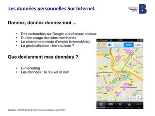 Les données personnelles Sur Internet
Donnez, donnez donnez-moi ...
● Des recherches sur Google aux réseaux sociaux
● Du bon usage des sites marchands
● Le smartphone mode d'emploi (InternetActu)
● La géolocalisation : bien ou bien ?
Que deviennent mes données ?
● E-marketing
● Les données : le nouvel or noir
Illustration : CC BY-NC-SA 2.0 par Emmanuel Gadenne sur FlickR
 