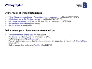 Webographie
Cypherpunk et enjeu stratégiques
● Prism, Snowden surveillance : 7 question pour comprendre in Le Monde (02/07/2013)
● Révélations sur le Big Brother français in Le Monde (04/07/2013)
● Les quatre paradoxes du digital par Nicolas Diaz in Les Inrocks (15/07/2013)
● Le manifeste du hacker sur Framablog
● Le cypherpunk sur Wikipédia
Petit manuel pour bien vivre sa vie numérique
● Fonctionnement d'un site web sur Vent solaire
● Vos traces sur Internet, une expérience de la CNIL
● Surfer anonymement (logithèque.com)
● Peut-on fouiller les données des téléphones mobiles en respectant la vie privée ? (InternetActu,
25 juin 2013)
● Du bon usage du smartphone (Rue89, 29 août 2013)
 