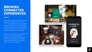 BREWING  
CONNECTED
EXPERIENCES
Seattle coﬀee giant Starbucks ﬁrst appointed
a Chief Digital Oﬃcer, Adam Brotman, in
2009. Major digital strides in mobile, mobile
payment, loyalty, social, and e-gifting have
grown Brotman’s team to over 100 employees
operating as larger cross-functional teams
focused on digital goals and objectives.
Wireless charging stations, an integration with
social music platform Spotify, and a
Starbucks for Life mobile-powered game
promotion are all evidence of the coﬀee
brand’s ability to provide valuable digital
experiences for their customers.
 