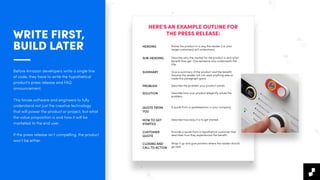 WRITE FIRST,
BUILD LATER
Before Amazon developers write a single line
of code, they have to write the hypothetical
product's press release and FAQ
announcement.
This forces software and engineers to fully
understand not just the creative technology
that will power the product or project, but what
the value proposition is and how it will be
marketed to the end user.
If the press release isn’t compelling, the product
won’t be either.
HERE'S AN EXAMPLE OUTLINE FOR
THE PRESS RELEASE:
HEADING Name the product in a way the reader (i.e. your
target customers) will understand.
SUB-HEADING Describe who the market for the product is and what
beneﬁt they get. One sentence only underneath the
title.
SUMMARY Give a summary of the product and the beneﬁt.
Assume the reader will not read anything else so
make this paragraph good.
PROBLEM Describe the problem your product solves.
SOLUTION Describe how your product elegantly solves the
problem.
QUOTE FROM
YOU
A quote from a spokesperson in your company.
HOW TO GET
STARTED
Describe how easy it is to get started.
CUSTOMER
QUOTE
Provide a quote from a hypothetical customer that
describes how they experienced the beneﬁt.
CLOSING AND
CALL TO ACTION
Wrap it up and give pointers where the reader should
go next.
 