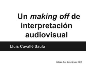 Un making off de
     interpretación
       audiovisual
Lluís Cavallé Saula


                      Málaga, 1 de diciembre de 2012
 