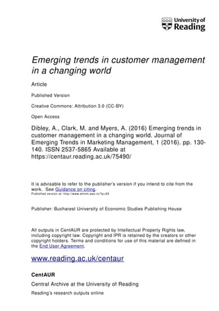 Emerging trends in customer management
in a changing world
Article
Published Version
Creative Commons: Attribution 3.0 (CC-BY)
Open Access
Dibley, A., Clark, M. and Myers, A. (2016) Emerging trends in
customer management in a changing world. Journal of
Emerging Trends in Marketing Management, 1 (2016). pp. 130-
140. ISSN 2537-5865 Available at
https://centaur.reading.ac.uk/75490/
It is advisable to refer to the publisher’s version if you intend to cite from the
work. See Guidance on citing.
Published version at: http://www.etimm.ase.ro/?p=93
Publisher: Bucharest University of Economic Studies Publishing House
All outputs in CentAUR are protected by Intellectual Property Rights law,
including copyright law. Copyright and IPR is retained by the creators or other
copyright holders. Terms and conditions for use of this material are defined in
the End User Agreement.
www.reading.ac.uk/centaur
CentAUR
Central Archive at the University of Reading
Reading’s research outputs online
 