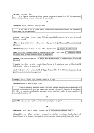 carisma < χαρισµα = don.
1. m. Especial capacidad de algunas personas para atraer o fascinar.2. m. Rel. Don gratuito que
Dios concede a algunas personas en beneficio de la comunidad.
D
dinosaurio< δεινος = terrible + σαυρος = reptil.
1. adj. Zool. Se dice de ciertos reptiles fósiles que son los animales terrestres más grandes que
han existido, con cabeza pequeña…
E
ecología < οικος = casa + λογος = tratado. f. Ciencia que estudia las relaciones de los seres vivos entre
sí y con su entorno.
efebo < εφηβος = púber (de επι = sobre, cerca + ηβη = pubertad). m. Mancebo, adolescente de belleza
afeminada.
efímero < εϕηµερος = de un día ( de επι = sobre + ηµερα = día). adj. Pasajero, de corta duración.
elegía < ε−λεγεια = lamentación (de ε−, interjección de dolor + λεγω = decir). f. Composición poética
del género lírico, en que se lamenta la muerte de una persona.
emporio < εµ−ποριον = mercado . m. Lugar donde concurren para el comercio gentes de diversas
naciones.
Evangelio < ευ = bien + αγγελια = noticia. Buena Noticia, la Revelación de Jesús. m. Historia de la
vida, doctrina y milagros de Jesucristo….
éxodo < εξ= de + οδος = camino. Salida de Egipto. Segundo libro de la Biblia. m. Emigración de un
pueblo o de una muchedumbre de personas.
F
ficología < ϕυκος = alga + λογος = tratado. ‘estudio de las algas’.
filoxera < ϕυλλον = planta + ξηρος = seco.
f. Insecto hemíptero, oriundo de América del Norte, parecido al pulgón, de color amarillento, de
menos de medio milímetro de largo, que ataca primero las hojas y después los filamentos de las raíces de
las vides, y se multiplica con tal rapidez, que en poco tiempo aniquila los viñedos de una comarca.Insecto
que seca las hojas de la vid.
G
galeofobia < γαλη = gato + ϕοβος = miedo. ‘miedo patológico a los gatos’.
H
helicóptero < ελιξ, −ικος = espiral + πτερον = ala. m. Aeronave más pesada que el aire…
hipocondrio < υπο = debajo + χονδριον = cartílago. Que están bajo los cartílagos (hígado y bazo). m.
Anat. Cada una de las dos partes laterales de la región epigástrica, situada debajo de las costillas falsas.
 
