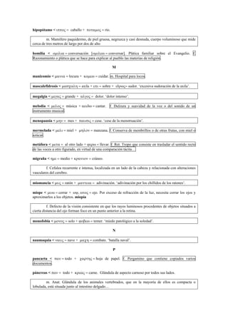 hipopótamo < ιππος = caballo + ποταµος = río.
m. Mamífero paquidermo, de piel gruesa, negruzca y casi desnuda, cuerpo voluminoso que mide
cerca de tres metros de largo por dos de alto
homilía < οµιλια = conversación [οµιλεω = conversar]. Plática familiar sobre el Evangelio. f.
Razonamiento o plática que se hace para explicar al pueblo las materias de religión.
M
manicomio < µανια = locura + κοµεω = cuidar. m. Hospital para locos.
mascalefidrosis < µασχαλη = axila + επι = sobre + ιδρως= sudor. ‘excesiva sudoración de la axila’.
megalgia < µεγας = grande + αλγος = dolor. ‘dolor intenso’.
melodía < µελος = música + αειδω = cantar. f. Dulzura y suavidad de la voz o del sonido de un
instrumento musical.
menopausia < µην = mes + παυσις = cese. ‘cese de la menstruación’.
mermelada < µελι = miel + µηλον = manzana. f. Conserva de membrillos o de otras frutas, con miel o
azúcar.
metáfora < µετα = al otro lado + ϕερω = llevar. f. Ret. Tropo que consiste en trasladar el sentido recto
de las voces a otro figurado, en virtud de una comparación tácita…
migraña < ηµι = medio + κρανιον = cráneo.
f. Cefalea recurrente e intensa, localizada en un lado de la cabeza y relacionada con alteraciones
vasculares del cerebro.
miomancia < µυς = ratón + µαντεια = adivinación. ‘adivinación por los chillidos de los ratones’.
miope < µυω = cerrar + ωψ, ωτος = ojo. Por exceso de refracción de la luz, necesita cerrar los ojos y
aproximarlos a los objetos. miopía
f. Defecto de la visión consistente en que los rayos luminosos procedentes de objetos situados a
cierta distancia del ojo forman foco en un punto anterior a la retina.
monofobia < µονος = solo + ϕοβεω = temer. ‘miedo patológico a la soledad’.
N
naumaquia < ναυς = nave + µαχη = combate. ‘batalla naval’.
P
pancarta < παν = todo + χαρτης = hoja de papel. f. Pergamino que contiene copiados varios
documentos.
páncreas < παν = todo + κρεας = carne. Glándula de aspecto carnoso por todos sus lados.
m. Anat. Glándula de los animales vertebrados, que en la mayoría de ellos es compacta o
lobulada, está situada junto al intestino delgado…
 