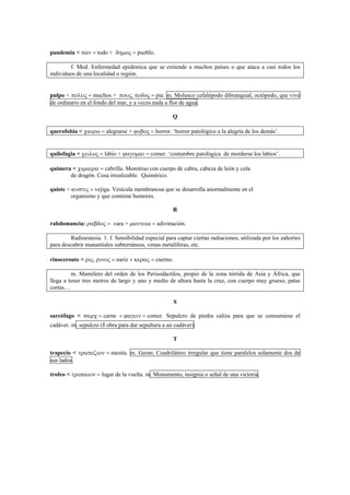 pandemia < παν = todo + δηµος = pueblo.
f. Med. Enfermedad epidémica que se extiende a muchos países o que ataca a casi todos los
individuos de una localidad o región.
pulpo < πολυς = muchos + πους, ποδος = pie. m. Molusco cefalópodo dibranquial, octópodo, que vive
de ordinario en el fondo del mar, y a veces nada a flor de agua.
Q
querofobia < χαιρω = alegrarse + ϕοβος = horror. ‘horror patológico a la alegría de los demás’.
quilofagia < χειλος = labio + ϕαγοµαι = comer. ‘costumbre patológica de morderse los labios’.
quimera < χιµαιρα = cabrilla. Monstruo con cuerpo de cabra, cabeza de león y cola
de dragón. Cosa irrealizable. Quimérico.
quiste < κυστις = vejiga. Vesícula membranosa que se desarrolla anormalmente en el
organismo y que contiene humores.
R
rabdomancia: ραβδος = vara + µαντεια = adivinación.
Radioestesia. 1. f. Sensibilidad especial para captar ciertas radiaciones, utilizada por los zahoríes
para descubrir manantiales subterráneos, venas metalíferas, etc.
rinoceronte < ρις, ρινος = nariz + κερας = cuerno.
m. Mamífero del orden de los Perisodáctilos, propio de la zona tórrida de Asia y África, que
llega a tener tres metros de largo y uno y medio de altura hasta la cruz, con cuerpo muy grueso, patas
cortas…
S
sarcófago < σαρχ = carne + ϕαγειν = comer. Sepulcro de piedra caliza para que se consumiese el
cadáver. m. sepulcro (ǁ obra para dar sepultura a un cadáver).
T
trapecio < τραπεζιον = mesita. m. Geom. Cuadrilátero irregular que tiene paralelos solamente dos de
sus lados.
trofeo < τροπαιον = lugar de la vuelta. m. Monumento, insignia o señal de una victoria.
 