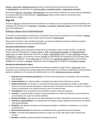 Whitney, James Watt y Matthew Boultondesarrollaron herramientas técnicas de producción tales como
la estandarización, procedimientos de control de calidad, contabilidad analítica y planeamiento del trabajo.
Para fines del siglo XIX, Léon Walras, Alfred Marshall y otros economistas introdujeron una nueva capa de complejidad a
los principios teóricos de la Administración. Joseph Wharton ofreció el primer curso de nivel terciario sobre
Administración en 1881.

Siglo XX
Durante el siglo XX la administración fue evolucionando en la medida en que las organizaciones fueron haciéndose más
complejas y las ciencias como la ingeniería, la sociología, la psicología, lateoría de sistemas y las relaciones industriales
fueron desarrollándose.3 4

Enfoque clásico de la Administración
La escuela de la administración se desarrolló en los Estados Unidos durante los gobiernos de los presidentes Theodore
Roosevelt y Woodrow Wilson. En este contexto nace la escuela de lateoría clásica.
Esta escuela se divide en cuatro corrientes principales, que tratan de establecer principios de aplicación universal,
analizando la naturaleza y estructura de la Administración:

Escuela de administración científica
Alrededor del 1900, muchos empresarios intentan dar a sus actividades e ideas una base científica. Los ejemplos
incluyen Science of Management, de Henry Towne, de 1890, La Administración científica, de Frederick Winslow
Taylor (1911), El estudio aplicado del movimiento, de Frank y Lillian Gilbreth (1917). En 1912 Yoichi Ueno introdujo
el taylorismo en Japón y se convirtió en el primer consultor en administración de empresas que creó el llamado "estilo
japonés de Administración". Su hijo Ichiro Ueno fue un pionero de la garantía de calidad japonesa. Para la década
de1930 hace su aparición el fordismo, siguiendo las ideas de Henry Ford, el fundador de la Ford Motor Company.

Escuela de administración clásica
Las primeras teorías generales de la Administración aparecieron alrededor de 1916. Primero, Henry Fayol, que es
reconocido como el fundador de la escuela clásica de la administración, fue el primero en sistematizar el comportamiento
gerencial y estableció los 14 principios de la administración en su libro Administración general e industrial:
1. Subordinación de intereses particulares: Por encima de los intereses de los empleados, están los intereses
de la empresa.
2. Unidad de Mando: En cualquier trabajo un empleado sólo deberá recibir órdenes de un superior.
3. Unidad de Dirección: Un solo jefe y un solo plan para todo grupo de actividades que tengan un solo objetivo.
Esta es la condición esencial para lograr la unidad de acción, coordinación de esfuerzos y enfoque. La unidad de
mando no puede darse sin la unidad de dirección, pero no se deriva de esta.
4. Centralización: Es la concentración de la autoridad en los altos rangos de la jerarquía.
5. Jerarquía: La cadena de jefes va desde la máxima autoridad a los niveles más inferiores y la raíz de todas las
comunicaciones van a parar a la máxima autoridad.
6. División del trabajo: quiere decir que se debe especializar las tareas a desarrollar y al personal en su trabajo.
7. Autoridad y responsabilidad: Es la capacidad de dar órdenes y esperar obediencia de los demás, esto genera
más responsabilidades.
8. Disciplina: Esto depende de factores como las ganas de trabajar, la obediencia, la dedicación y un correcto
comportamiento.
9. Remuneración personal: Se debe tener una satisfacción justa y garantizada para los empleados.
10. Orden: Todo debe estar debidamente puesto en su lugar y en su sitio, este orden es tanto material como
humano.
11. Equidad: Amabilidad y justicia para lograr la lealtad del personal.

 