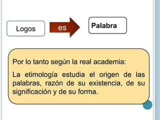 Por lo tanto según la
real academia:
La etimología estudia
el origen de las
palabras, razón de su
existencia,
de
su
significación y de su
forma.

 