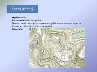 Topos (τόπος)
Significat: Lloc.
Paraula en català: Topografia.
Tècnica que té per objecte representar gràficament sobre un paper la
forma i les dimensions d'un terreny o lloc.
Fotografia:
 