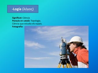 -Logía (λόγος)
Significat: Ciència
Paraula en català: Topologia.
Ciència que estudia els espais.
Fotografia:
 