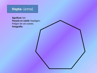 Hepta- (επτα)
Significat: Set
Paraula en català: Heptàgon.
Polígon de set costats.
Fotografia:
 