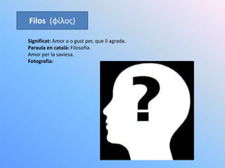 Filos (φίλος)
Significat: Amor a o gust per, que li agrada.
Paraula en català: Filosofia.
Amor per la saviesa.
Fotografia:
 