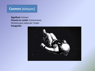 Cosmos (κόσμος)
Significat: Univers
Paraula en català: Cosmonauta.
Persona que viatja per l’espai
Fotografia:
 