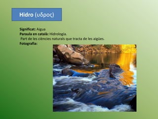 Hidro (υδρος)
Significat: Aigua
Paraula en català: Hidrologia.
Part de les ciències naturals que tracta de les aigües.
Fotografia:
 