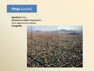 Mega (μεγας)
Significat: Gran
Paraula en català: Megalòpolis.
Gran aglomeració urbana.
Fotografia:
 
