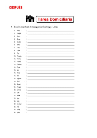 DESPUÉS
 Encuentra el significado de: Las siguientes raíces Griegas y Latinas
1. Ptero : ________________________________________________________________
2. Pterigio : ________________________________________________________________
3. Rino : ________________________________________________________________
4. Sema : ________________________________________________________________
5. Seudo : ________________________________________________________________
6. Sofía : ________________________________________________________________
7. Taqui : ________________________________________________________________
8. Taxis : ________________________________________________________________
9. Teo : ________________________________________________________________
10. Terapia : ________________________________________________________________
11. Termo : ________________________________________________________________
12. Tóxico : ________________________________________________________________
13. Trauma : ________________________________________________________________
14. Trofia : ________________________________________________________________
15. Uro : ________________________________________________________________
16. Xeno : ________________________________________________________________
17. Zoo : ________________________________________________________________
18. Signum : ________________________________________________________________
19. Simil : ________________________________________________________________
20. Somni : ________________________________________________________________
21. Tempo : ________________________________________________________________
22. Umbra : ________________________________________________________________
23. Urbi : ________________________________________________________________
24. Ventri : ________________________________________________________________
25. Veri : ________________________________________________________________
26. Vide : ________________________________________________________________
27. Vindicar : ________________________________________________________________
28. Vita : ________________________________________________________________
29. Voce : ________________________________________________________________
30. Vulgo : ________________________________________________________________
Tarea Domiciliaria
Nº 3
 